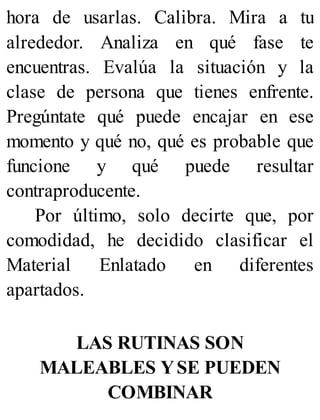 hora de usarlas. Calibra. Mira a tu
alrededor. Analiza en qué fase te
encuentras. Evalúa la situación y la
clase de persona que tienes enfrente.
Pregúntate qué puede encajar en ese
momento y qué no, qué es probable que
funcione y qué puede resultar
contraproducente.
Por último, solo decirte que, por
comodidad, he decidido clasificar el
Material Enlatado en diferentes
apartados.
LAS RUTINAS SON
MALEABLES YSE PUEDEN
COMBINAR
 