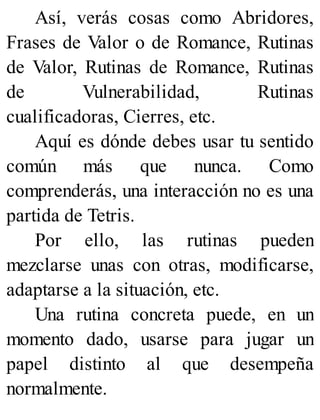 Así, verás cosas como Abridores,
Frases de Valor o de Romance, Rutinas
de Valor, Rutinas de Romance, Rutinas
de Vulnerabilidad, Rutinas
cualificadoras, Cierres, etc.
Aquí es dónde debes usar tu sentido
común más que nunca. Como
comprenderás, una interacción no es una
partida de Tetris.
Por ello, las rutinas pueden
mezclarse unas con otras, modificarse,
adaptarse a la situación, etc.
Una rutina concreta puede, en un
momento dado, usarse para jugar un
papel distinto al que desempeña
normalmente.
 