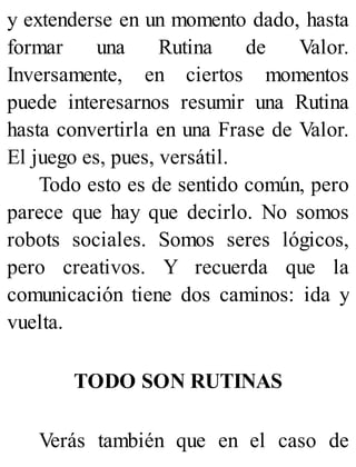 y extenderse en un momento dado, hasta
formar una Rutina de Valor.
Inversamente, en ciertos momentos
puede interesarnos resumir una Rutina
hasta convertirla en una Frase de Valor.
El juego es, pues, versátil.
Todo esto es de sentido común, pero
parece que hay que decirlo. No somos
robots sociales. Somos seres lógicos,
pero creativos. Y recuerda que la
comunicación tiene dos caminos: ida y
vuelta.
TODO SON RUTINAS
Verás también que en el caso de
 