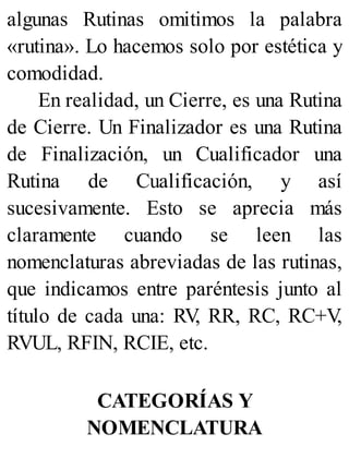 algunas Rutinas omitimos la palabra
«rutina». Lo hacemos solo por estética y
comodidad.
En realidad, un Cierre, es una Rutina
de Cierre. Un Finalizador es una Rutina
de Finalización, un Cualificador una
Rutina de Cualificación, y así
sucesivamente. Esto se aprecia más
claramente cuando se leen las
nomenclaturas abreviadas de las rutinas,
que indicamos entre paréntesis junto al
título de cada una: RV
, RR, RC, RC+V
,
RVUL, RFIN, RCIE, etc.
CATEGORÍAS Y
NOMENCLATURA
 