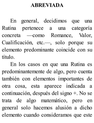 ABREVIADA
En general, decidimos que una
Rutina pertenece a una categoría
concreta —como Romance, Valor,
Cualificación, etc.—, solo porque su
elemento predominante coincide con su
título.
En los casos en que una Rutina es
predominantemente de algo, pero cuenta
también con elementos importantes de
otra cosa, esta aparece indicada a
continuación, después del signo +. No se
trata de algo matemático, pero en
general solo hacemos alusión a dicho
elemento cuando consideramos que este
 