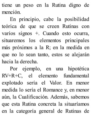 tiene un peso en la Rutina digno de
mención.
En principio, cabe la posibilidad
teórica de que se creen Rutinas con
varios signos +. Cuando esto ocurra,
situaremos los elementos principales
más próximos a la R; en la medida en
que no lo sean tanto, estos se alejarán
hacia la derecha.
Por ejemplo, en una hipotética
RV+R+C, el elemento fundamental
explotado sería el Valor. En menor
medida lo sería el Romance y, en menor
aún, la Cualificación. Además, sabemos
que esta Rutina concreta la situaríamos
en la categoría general de Rutinas de
 