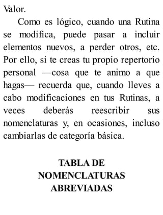 Valor.
Como es lógico, cuando una Rutina
se modifica, puede pasar a incluir
elementos nuevos, a perder otros, etc.
Por ello, si te creas tu propio repertorio
personal —cosa que te animo a que
hagas— recuerda que, cuando lleves a
cabo modificaciones en tus Rutinas, a
veces deberás reescribir sus
nomenclaturas y, en ocasiones, incluso
cambiarlas de categoría básica.
TABLA DE
NOMENCLATURAS
ABREVIADAS
 