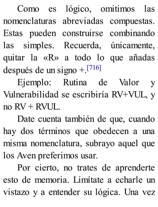 Como es lógico, omitimos las
nomenclaturas abreviadas compuestas.
Estas pueden construirse combinando
las simples. Recuerda, únicamente,
quitar la «R» a todo lo que añadas
después de un signo +.[716]
Ejemplo: Rutina de Valor y
Vulnerabilidad se escribiría RV+VUL, y
no RV + RVUL.
Date cuenta también de que, cuando
hay dos términos que obedecen a una
misma nomenclatura, subrayo aquel que
los Aven preferimos usar.
Por cierto, no trates de aprenderte
esto de memoria. Limítate a echarle un
vistazo y a entender su lógica. Una vez
 