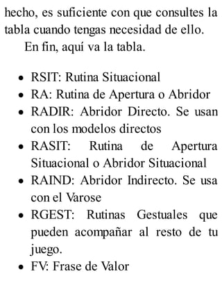 hecho, es suficiente con que consultes la
tabla cuando tengas necesidad de ello.
En fin, aquí va la tabla.
RSIT: Rutina Situacional
RA: Rutina de Apertura o Abridor
RADIR: Abridor Directo. Se usan
con los modelos directos
RASIT: Rutina de Apertura
Situacional o Abridor Situacional
RAIND: Abridor Indirecto. Se usa
con el Varose
RGEST: Rutinas Gestuales que
pueden acompañar al resto de tu
juego.
FV: Frase de Valor
 