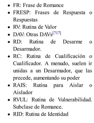 FR: Frase de Romance
FRESP: Frases de Respuesta o
Respuestas
RV: Rutina de Valor
DAV: Otras DAVs[717]
RD: Rutina de Desarme o
Desarmador.
RC: Rutina de Cualificación o
Cualificador. A menudo, suelen ir
unidas a un Desarmador, que las
precede, aumentando su poder
RAIS: Rutina para Aislar o
Aislador
RVUL: Rutina de Vulnerabilidad.
Subclase de Romance.
RID: Rutina de Identidad
 