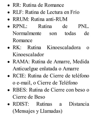 RR: Rutina de Romance
RLF: Rutina de Lectura en Frío
RRUM: Rutina anti-RUM
RPNL: Rutina de PNL.
Normalmente son todas de
Romance
RK: Rutina Kinoescaladora o
Kinoescalador
RAMA: Rutina de Amarre, Medida
Anticuelgue enlatada o Amarre
RCIE: Rutina de Cierre de teléfono
o e-mail, o Cierre de Teléfono
RBES: Rutina de Cierre con beso o
Cierre de Beso
RDIST: Rutinas a Distancia
(Mensajes y Llamadas)
 