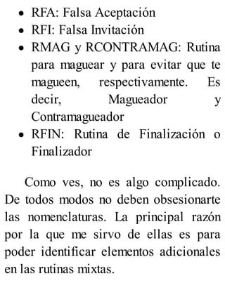 RFA: Falsa Aceptación
RFI: Falsa Invitación
RMAG y RCONTRAMAG: Rutina
para maguear y para evitar que te
magueen, respectivamente. Es
decir, Magueador y
Contramagueador
RFIN: Rutina de Finalización o
Finalizador
Como ves, no es algo complicado.
De todos modos no deben obsesionarte
las nomenclaturas. La principal razón
por la que me sirvo de ellas es para
poder identificar elementos adicionales
en las rutinas mixtas.
 