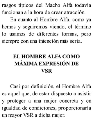 rasgos típicos del Macho Alfa todavía
funcionan a la hora de crear atracción.
En cuanto al Hombre Alfa, como ya
hemos y seguiremos viendo, el término
lo usamos de diferentes formas, pero
siempre con una intención más seria.
EL HOMBRE ALFA COMO
MÁXIMA EXPRESIÓN DE
VSR
Casi por definición, el Hombre Alfa
es aquel que, de estar dispuesto a asistir
y proteger a una mujer concreta y en
igualdad de condiciones, proporcionaría
un mayor VSR a dicha mujer.
 