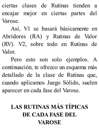 ciertas clases de Rutinas tienden a
encajar mejor en ciertas partes del
Varose.
Así, V1 se basará básicamente en
Abridores (RA) y Rutinas de Valor
(RV). V2, sobre todo en Rutinas de
Valor.
Pero esto son solo ejemplos. A
continuación, te ofrezco un esquema más
detallado de la clase de Rutinas que,
cuando aplicamos Juego Sólido, suelen
aparecer en cada fase del Varose.
LAS RUTINAS MÁS TÍPICAS
DE CADA FASE DEL
VAROSE
 