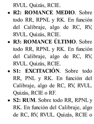 RVUL. Quizás, RCIE.
R2: ROMANCE MEDIO. Sobre
todo RR, RPNL y RK. En función
del Calibraje, algo de RC, RV
,
RVUL. Quizás, RCIE.
R3: ROMANCE ÚLTIMO. Sobre
todo RR, RPNL y RK. En función
del Calibraje, algo de RC, RV
,
RVUL. Quizás, RCIE.
S1: EXCITACIÓN. Sobre todo
RR, PNL y RK. En función del
Calibraje, algo de RC, RV
, RVUL.
Quizás, RCIE o RF.
S2: RUM. Sobre todo RR, RPNL y
RK. En función del Calibraje, algo
de RC, RV
, RVUL. Quizás, RCIE o
 