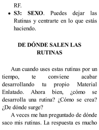 RF.
S3: SEXO. Puedes dejar las
Rutinas y centrarte en lo que estás
haciendo.
DE DÓNDE SALEN LAS
RUTINAS
Aun cuando uses estas rutinas por un
tiempo, te conviene acabar
desarrollando tu propio Material
Enlatado. Ahora bien, ¿cómo se
desarrolla una rutina? ¿Cómo se crea?
¿De dónde surge?
A veces me han preguntado de dónde
saco mis rutinas. La respuesta es mucho
 
