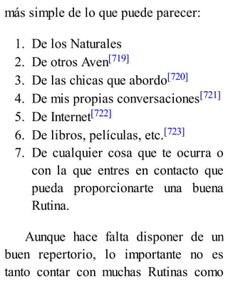 más simple de lo que puede parecer:
1. De los Naturales
2. De otros Aven[719]
3. De las chicas que abordo[720]
4. De mis propias conversaciones[721]
5. De Internet[722]
6. De libros, películas, etc.[723]
7. De cualquier cosa que te ocurra o
con la que entres en contacto que
pueda proporcionarte una buena
Rutina.
Aunque hace falta disponer de un
buen repertorio, lo importante no es
tanto contar con muchas Rutinas como
 