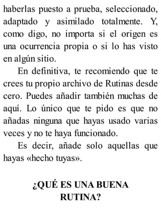 haberlas puesto a prueba, seleccionado,
adaptado y asimilado totalmente. Y,
como digo, no importa si el origen es
una ocurrencia propia o si lo has visto
en algún sitio.
En definitiva, te recomiendo que te
crees tu propio archivo de Rutinas desde
cero. Puedes añadir también muchas de
aquí. Lo único que te pido es que no
añadas ninguna que hayas usado varias
veces y no te haya funcionado.
Es decir, añade solo aquellas que
hayas «hecho tuyas».
¿QUÉ ES UNA BUENA
RUTINA?
 