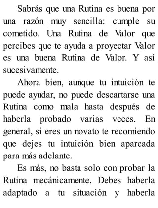 Sabrás que una Rutina es buena por
una razón muy sencilla: cumple su
cometido. Una Rutina de Valor que
percibes que te ayuda a proyectar Valor
es una buena Rutina de Valor. Y así
sucesivamente.
Ahora bien, aunque tu intuición te
puede ayudar, no puede descartarse una
Rutina como mala hasta después de
haberla probado varias veces. En
general, si eres un novato te recomiendo
que dejes tu intuición bien aparcada
para más adelante.
Es más, no basta solo con probar la
Rutina mecánicamente. Debes haberla
adaptado a tu situación y haberla
 