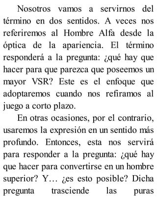 Nosotros vamos a servirnos del
término en dos sentidos. A veces nos
referiremos al Hombre Alfa desde la
óptica de la apariencia. El término
responderá a la pregunta: ¿qué hay que
hacer para que parezca que poseemos un
mayor VSR? Este es el enfoque que
adoptaremos cuando nos refiramos al
juego a corto plazo.
En otras ocasiones, por el contrario,
usaremos la expresión en un sentido más
profundo. Entonces, esta nos servirá
para responder a la pregunta: ¿qué hay
que hacer para convertirse en un hombre
superior? Y… ¿es esto posible? Dicha
pregunta trasciende las puras
 