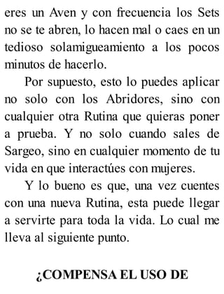 eres un Aven y con frecuencia los Sets
no se te abren, lo hacen mal o caes en un
tedioso solamigueamiento a los pocos
minutos de hacerlo.
Por supuesto, esto lo puedes aplicar
no solo con los Abridores, sino con
cualquier otra Rutina que quieras poner
a prueba. Y no solo cuando sales de
Sargeo, sino en cualquier momento de tu
vida en que interactúes con mujeres.
Y lo bueno es que, una vez cuentes
con una nueva Rutina, esta puede llegar
a servirte para toda la vida. Lo cual me
lleva al siguiente punto.
¿COMPENSA EL USO DE
 
