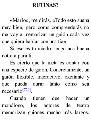 RUTINAS?
«Mario», me dirás. «Todo esto suena
muy bien, pero como comprenderás no
me voy a memorizar un guión cada vez
que quiera hablar con una tía».
Si ese es tu miedo, tengo una buena
noticia para ti.
Es cierto que la meta es contar con
una especie de guión. Concretamente, un
guión flexible, interactivo, excitante y
que pueda durar tanto como sea
necesario[724].
Cuando tienen que hacer un
monólogo, los actores de teatro
memorizan guiones mucho más largos.
 