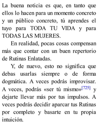 La buena noticia es que, en tanto que
ellos lo hacen para un momento concreto
y un público concreto, tú aprendes el
tuyo para TODA TU VIDA y para
TODAS LAS MUJERES.
En realidad, pocas cosas compensan
más que contar con un buen repertorio
de Rutinas Enlatadas.
Y, de nuevo, esto no significa que
debas usarlas siempre o de forma
dogmática. A veces podrás improvisar.
A veces, podrás «ser tú mismo»[725] y
dejarte llevar más por tus impulsos. A
veces podrás decidir aparcar tus Rutinas
por completo y basarte en tu propia
intuición.
 