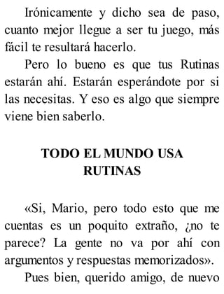 Irónicamente y dicho sea de paso,
cuanto mejor llegue a ser tu juego, más
fácil te resultará hacerlo.
Pero lo bueno es que tus Rutinas
estarán ahí. Estarán esperándote por si
las necesitas. Y eso es algo que siempre
viene bien saberlo.
TODO EL MUNDO USA
RUTINAS
«Si, Mario, pero todo esto que me
cuentas es un poquito extraño, ¿no te
parece? La gente no va por ahí con
argumentos y respuestas memorizados».
Pues bien, querido amigo, de nuevo
 