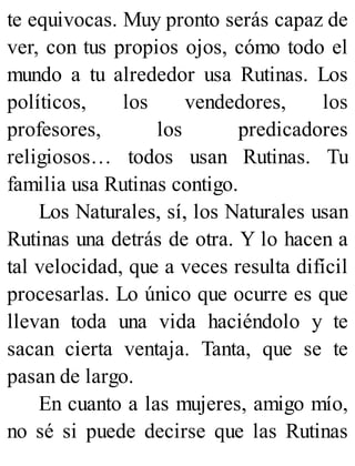 te equivocas. Muy pronto serás capaz de
ver, con tus propios ojos, cómo todo el
mundo a tu alrededor usa Rutinas. Los
políticos, los vendedores, los
profesores, los predicadores
religiosos… todos usan Rutinas. Tu
familia usa Rutinas contigo.
Los Naturales, sí, los Naturales usan
Rutinas una detrás de otra. Y lo hacen a
tal velocidad, que a veces resulta difícil
procesarlas. Lo único que ocurre es que
llevan toda una vida haciéndolo y te
sacan cierta ventaja. Tanta, que se te
pasan de largo.
En cuanto a las mujeres, amigo mío,
no sé si puede decirse que las Rutinas
 