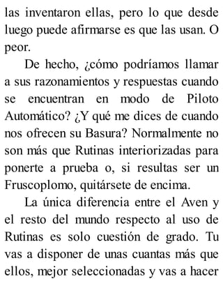 las inventaron ellas, pero lo que desde
luego puede afirmarse es que las usan. O
peor.
De hecho, ¿cómo podríamos llamar
a sus razonamientos y respuestas cuando
se encuentran en modo de Piloto
Automático? ¿Y qué me dices de cuando
nos ofrecen su Basura? Normalmente no
son más que Rutinas interiorizadas para
ponerte a prueba o, si resultas ser un
Fruscoplomo, quitársete de encima.
La única diferencia entre el Aven y
el resto del mundo respecto al uso de
Rutinas es solo cuestión de grado. Tu
vas a disponer de unas cuantas más que
ellos, mejor seleccionadas y vas a hacer
 