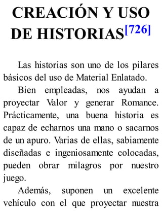CREACIÓN Y USO
DE HISTORIAS[726]
Las historias son uno de los pilares
básicos del uso de Material Enlatado.
Bien empleadas, nos ayudan a
proyectar Valor y generar Romance.
Prácticamente, una buena historia es
capaz de echarnos una mano o sacarnos
de un apuro. Varias de ellas, sabiamente
diseñadas e ingeniosamente colocadas,
pueden obrar milagros por nuestro
juego.
Además, suponen un excelente
vehículo con el que proyectar nuestra
 