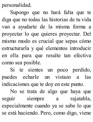 personalidad.
Supongo que no hará falta que te
diga que no todas las historias de tu vida
van a ayudarte de la misma forma a
proyectar lo que quieres proyectar. Del
mismo modo es crucial que sepas cómo
estructurarla y qué elementos introducir
en ella para que resulte tan efectiva
como sea posible.
Si te sientes un poco perdido,
puedes echarle un vistazo a las
indicaciones que te doy en este punto.
No se trata de algo que haya que
seguir siempre a rajatabla,
especialmente cuando ya se sabe lo que
se está haciendo. Pero, como digo, viene
 