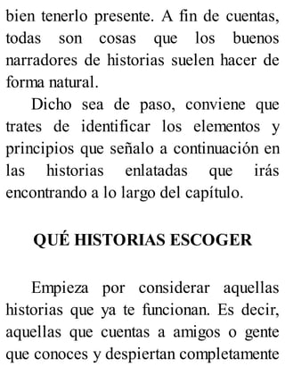 bien tenerlo presente. A fin de cuentas,
todas son cosas que los buenos
narradores de historias suelen hacer de
forma natural.
Dicho sea de paso, conviene que
trates de identificar los elementos y
principios que señalo a continuación en
las historias enlatadas que irás
encontrando a lo largo del capítulo.
QUÉ HISTORIAS ESCOGER
Empieza por considerar aquellas
historias que ya te funcionan. Es decir,
aquellas que cuentas a amigos o gente
que conoces y despiertan completamente
 