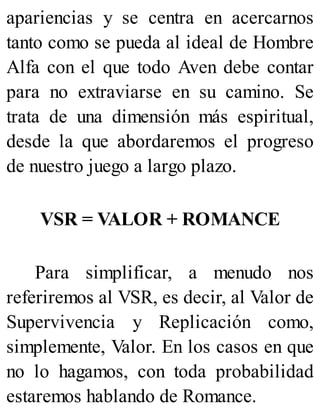 apariencias y se centra en acercarnos
tanto como se pueda al ideal de Hombre
Alfa con el que todo Aven debe contar
para no extraviarse en su camino. Se
trata de una dimensión más espiritual,
desde la que abordaremos el progreso
de nuestro juego a largo plazo.
VSR = VALOR + ROMANCE
Para simplificar, a menudo nos
referiremos al VSR, es decir, al Valor de
Supervivencia y Replicación como,
simplemente, Valor. En los casos en que
no lo hagamos, con toda probabilidad
estaremos hablando de Romance.
 