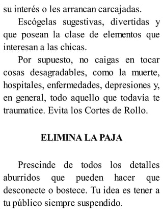 su interés o les arrancan carcajadas.
Escógelas sugestivas, divertidas y
que posean la clase de elementos que
interesan a las chicas.
Por supuesto, no caigas en tocar
cosas desagradables, como la muerte,
hospitales, enfermedades, depresiones y,
en general, todo aquello que todavía te
traumatice. Evita los Cortes de Rollo.
ELIMINA LA PAJA
Prescinde de todos los detalles
aburridos que pueden hacer que
desconecte o bostece. Tu idea es tener a
tu público siempre suspendido.
 