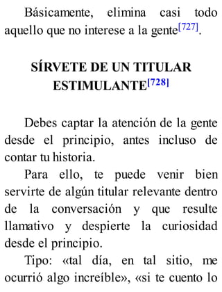 Básicamente, elimina casi todo
aquello que no interese a la gente[727].
SÍRVETE DE UN TITULAR
ESTIMULANTE[728]
Debes captar la atención de la gente
desde el principio, antes incluso de
contar tu historia.
Para ello, te puede venir bien
servirte de algún titular relevante dentro
de la conversación y que resulte
llamativo y despierte la curiosidad
desde el principio.
Tipo: «tal día, en tal sitio, me
ocurrió algo increíble», «si te cuento lo
 
