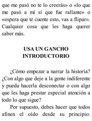 que me pasó no te lo creerás» o «lo que
me pasó a mí sí que fue rallante» o
«espera que te cuente esto, vas a flipar».
Cualquier cosa que les haga querer
saber más.
USA UN GANCHO
INTRODUCTORIO
¿Cómo empezar a narrar la historia?
¿Con algo que deje a la gente indiferente
y pueda hacerla desconectar o con algo
que les haga prestar especial atención a
todo lo que sigue?
Por supuesto, debes hacer que todos
afinen el oído desde su principio.
 