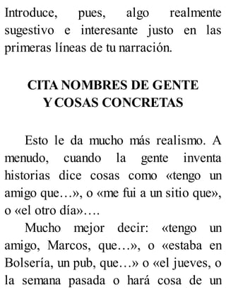 Introduce, pues, algo realmente
sugestivo e interesante justo en las
primeras líneas de tu narración.
CITA NOMBRES DE GENTE
YCOSAS CONCRETAS
Esto le da mucho más realismo. A
menudo, cuando la gente inventa
historias dice cosas como «tengo un
amigo que…», o «me fui a un sitio que»,
o «el otro día»….
Mucho mejor decir: «tengo un
amigo, Marcos, que…», o «estaba en
Bolsería, un pub, que…» o «el jueves, o
la semana pasada o hará cosa de un
 