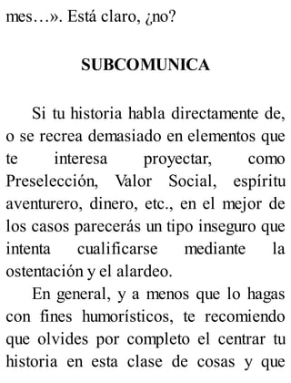 mes…». Está claro, ¿no?
SUBCOMUNICA
Si tu historia habla directamente de,
o se recrea demasiado en elementos que
te interesa proyectar, como
Preselección, Valor Social, espíritu
aventurero, dinero, etc., en el mejor de
los casos parecerás un tipo inseguro que
intenta cualificarse mediante la
ostentación y el alardeo.
En general, y a menos que lo hagas
con fines humorísticos, te recomiendo
que olvides por completo el centrar tu
historia en esta clase de cosas y que
 