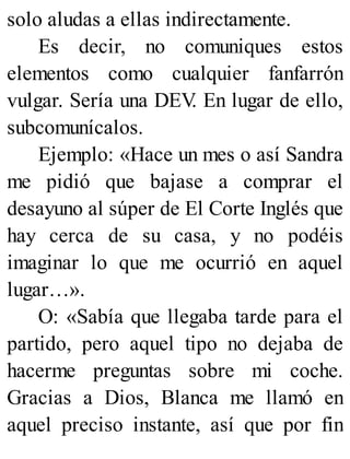 solo aludas a ellas indirectamente.
Es decir, no comuniques estos
elementos como cualquier fanfarrón
vulgar. Sería una DEV
. En lugar de ello,
subcomunícalos.
Ejemplo: «Hace un mes o así Sandra
me pidió que bajase a comprar el
desayuno al súper de El Corte Inglés que
hay cerca de su casa, y no podéis
imaginar lo que me ocurrió en aquel
lugar…».
O: «Sabía que llegaba tarde para el
partido, pero aquel tipo no dejaba de
hacerme preguntas sobre mi coche.
Gracias a Dios, Blanca me llamó en
aquel preciso instante, así que por fin
 