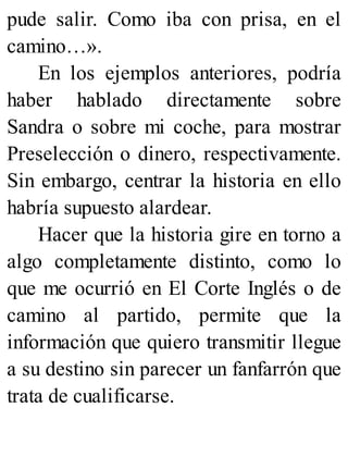 pude salir. Como iba con prisa, en el
camino…».
En los ejemplos anteriores, podría
haber hablado directamente sobre
Sandra o sobre mi coche, para mostrar
Preselección o dinero, respectivamente.
Sin embargo, centrar la historia en ello
habría supuesto alardear.
Hacer que la historia gire en torno a
algo completamente distinto, como lo
que me ocurrió en El Corte Inglés o de
camino al partido, permite que la
información que quiero transmitir llegue
a su destino sin parecer un fanfarrón que
trata de cualificarse.
 