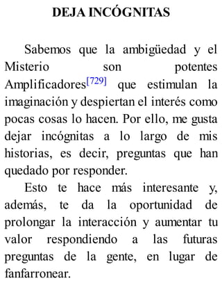 DEJA INCÓGNITAS
Sabemos que la ambigüedad y el
Misterio son potentes
Amplificadores[729] que estimulan la
imaginación y despiertan el interés como
pocas cosas lo hacen. Por ello, me gusta
dejar incógnitas a lo largo de mis
historias, es decir, preguntas que han
quedado por responder.
Esto te hace más interesante y,
además, te da la oportunidad de
prolongar la interacción y aumentar tu
valor respondiendo a las futuras
preguntas de la gente, en lugar de
fanfarronear.
 