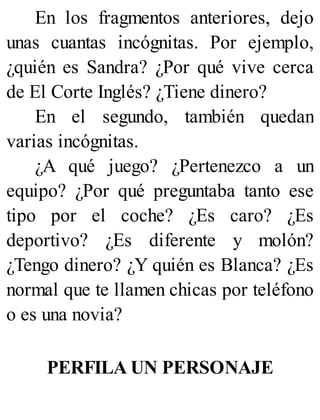 En los fragmentos anteriores, dejo
unas cuantas incógnitas. Por ejemplo,
¿quién es Sandra? ¿Por qué vive cerca
de El Corte Inglés? ¿Tiene dinero?
En el segundo, también quedan
varias incógnitas.
¿A qué juego? ¿Pertenezco a un
equipo? ¿Por qué preguntaba tanto ese
tipo por el coche? ¿Es caro? ¿Es
deportivo? ¿Es diferente y molón?
¿Tengo dinero? ¿Y quién es Blanca? ¿Es
normal que te llamen chicas por teléfono
o es una novia?
PERFILA UN PERSONAJE
 