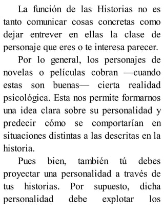 La función de las Historias no es
tanto comunicar cosas concretas como
dejar entrever en ellas la clase de
personaje que eres o te interesa parecer.
Por lo general, los personajes de
novelas o películas cobran —cuando
estas son buenas— cierta realidad
psicológica. Esta nos permite formarnos
una idea clara sobre su personalidad y
predecir cómo se comportarían en
situaciones distintas a las descritas en la
historia.
Pues bien, también tú debes
proyectar una personalidad a través de
tus historias. Por supuesto, dicha
personalidad debe explotar los
 