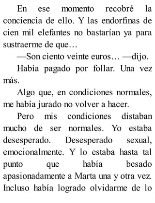 En ese momento recobré la
conciencia de ello. Y las endorfinas de
cien mil elefantes no bastarían ya para
sustraerme de que…
—Son ciento veinte euros… —dijo.
Había pagado por follar. Una vez
más.
Algo que, en condiciones normales,
me había jurado no volver a hacer.
Pero mis condiciones distaban
mucho de ser normales. Yo estaba
desesperado. Desesperado sexual,
emocionalmente. Y lo estaba hasta tal
punto que había besado
apasionadamente a Marta una y otra vez.
Incluso había logrado olvidarme de lo
 