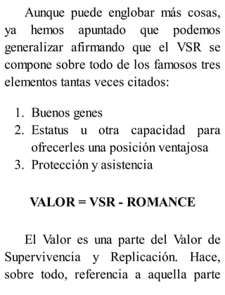 Aunque puede englobar más cosas,
ya hemos apuntado que podemos
generalizar afirmando que el VSR se
compone sobre todo de los famosos tres
elementos tantas veces citados:
1. Buenos genes
2. Estatus u otra capacidad para
ofrecerles una posición ventajosa
3. Protección y asistencia
VALOR = VSR - ROMANCE
El Valor es una parte del Valor de
Supervivencia y Replicación. Hace,
sobre todo, referencia a aquella parte
 
