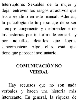 Interruptores Sexuales de la mujer y
dejar entrever los rasgos atractivos que
has aprendido en este manual. Además,
la psicología de tu personaje debe ser
siempre congruente y desprenderse de
tus historias por tu forma de contarla y
por aquellos detalles que logres
subcomunicar. Algo, claro está, que
tiene que parecer involuntario.
COMUNICACIÓN NO
VERBAL
Hay recursos que no son nada
verbales y hacen una historia más
interesante. En general, la riqueza de
 
