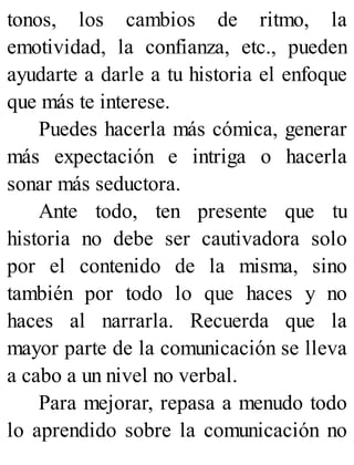 tonos, los cambios de ritmo, la
emotividad, la confianza, etc., pueden
ayudarte a darle a tu historia el enfoque
que más te interese.
Puedes hacerla más cómica, generar
más expectación e intriga o hacerla
sonar más seductora.
Ante todo, ten presente que tu
historia no debe ser cautivadora solo
por el contenido de la misma, sino
también por todo lo que haces y no
haces al narrarla. Recuerda que la
mayor parte de la comunicación se lleva
a cabo a un nivel no verbal.
Para mejorar, repasa a menudo todo
lo aprendido sobre la comunicación no
 