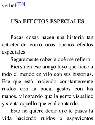 verbal[730].
USA EFECTOS ESPECIALES
Pocas cosas hacen una historia tan
entretenida como unos buenos efectos
especiales.
Seguramente sabes a qué me refiero.
Piensa en ese amigo tuyo que tiene a
todo el mundo en vilo con sus historias.
Ese que está haciendo constantemente
ruidos con la boca, gestos con las
manos, y logrando que la gente visualice
y sienta aquello que está contando.
Esto no quiere decir que te pases la
vida haciendo ruidos o aspavientos
 