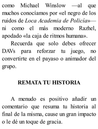 como Michael Winslow —al que
muchos conocíamos por «el negro de los
ruidos de Loca Academia de Policía»—
ni como el más moderno Razhel,
apodado «la caja de ritmos humana».
Recuerda que solo debes ofrecer
DAVs para reforzar tu juego, no
convertirte en el payaso o animador del
grupo.
REMATA TU HISTORIA
A menudo es positivo añadir un
comentario que resuma tu historia al
final de la misma, cause un gran impacto
o le dé un toque de gracia.
 