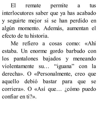 El remate permite a tus
interlocutores saber que ya has acabado
y seguirte mejor si se han perdido en
algún momento. Además, aumentan el
efecto de tu historia.
Me refiero a cosas como: «Ahí
estaba. Un enorme gordo barbudo con
los pantalones bajados y meneando
violentamente su… “iguana” con la
derecha». O «Personalmente, creo que
aquello debió bastar para que se
corriera». O «Así que… ¿cómo puedo
confiar en ti?».
 