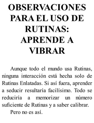 OBSERVACIONES
PARA EL USO DE
RUTINAS:
APRENDE A
VIBRAR
Aunque todo el mundo usa Rutinas,
ninguna interacción está hecha solo de
Rutinas Enlatadas. Si así fuera, aprender
a seducir resultaría facilísimo. Todo se
reduciría a memorizar un número
suficiente de Rutinas y a saber calibrar.
Pero no es así.
 