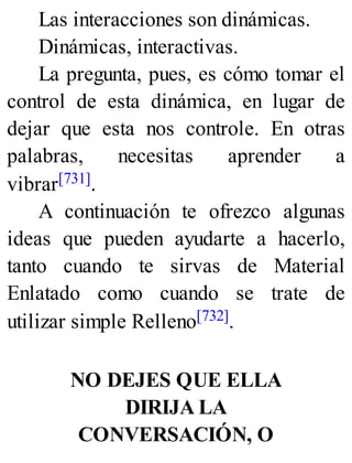 Las interacciones son dinámicas.
Dinámicas, interactivas.
La pregunta, pues, es cómo tomar el
control de esta dinámica, en lugar de
dejar que esta nos controle. En otras
palabras, necesitas aprender a
vibrar[731].
A continuación te ofrezco algunas
ideas que pueden ayudarte a hacerlo,
tanto cuando te sirvas de Material
Enlatado como cuando se trate de
utilizar simple Relleno[732].
NO DEJES QUE ELLA
DIRIJA LA
CONVERSACIÓN, O
 