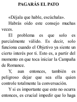 PAGARÁS EL PATO
«Déjala que hable, escúchala».
Habrás oído este consejo muchas
veces.
El problema es que solo es
parcialmente válido. Es decir, solo
funciona cuando el Objetivo ya siente un
cierto interés por ti. Esto es, a partir del
momento en que toca iniciar la Campaña
de Romance.
Y, aun entonces, también es
peligroso dejar que sea ella quien
controle totalmente la conversación.
Y si es importante que esto no ocurra
entonces, es crucial impedir que lo haga
 